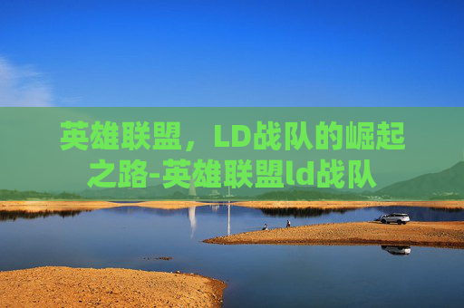 英雄联盟,LD战队的崛起之路-英雄联盟ld战队 英雄联盟,LD战队的崛起之路-英雄联盟ld战队