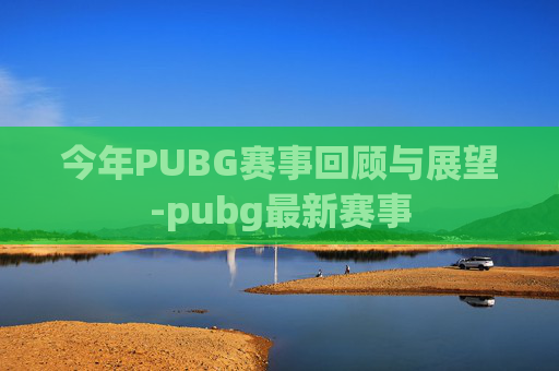 今年PUBG赛事回顾与展望-pubg最新赛事 今年PUBG赛事回顾与展望-pubg最新赛事