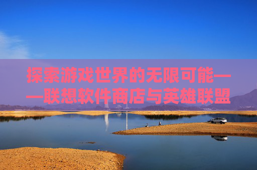 探索游戏世界的无限可能——联想软件商店与英雄联盟（LOL）的不解之缘-联想软件商店官网