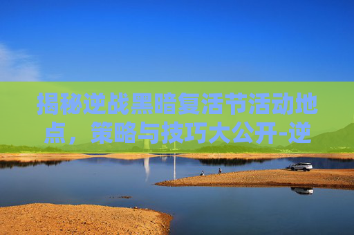 揭秘逆战黑暗复活节活动地点，策略与技巧大公开-逆战活动黑暗复活节