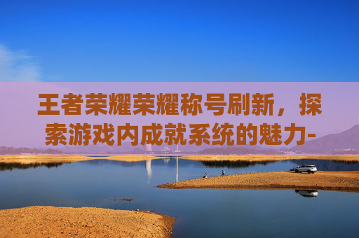 王者荣耀荣耀称号刷新，探索游戏内成就系统的魅力-王者荣耀荣耀称号刷新时间