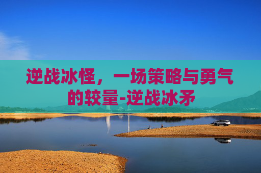 逆战冰怪，一场策略与勇气的较量-逆战冰矛