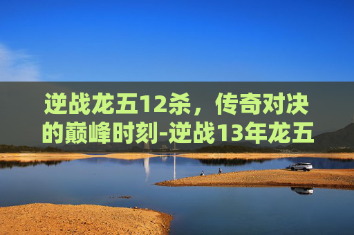 逆战龙五12杀，传奇对决的巅峰时刻-逆战13年龙五