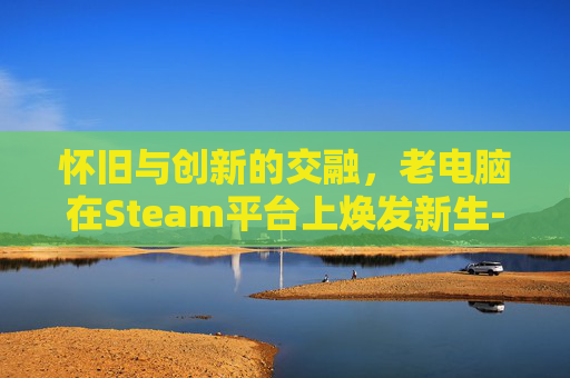 怀旧与创新的交融，老电脑在Steam平台上焕发新生-老电脑运行steam