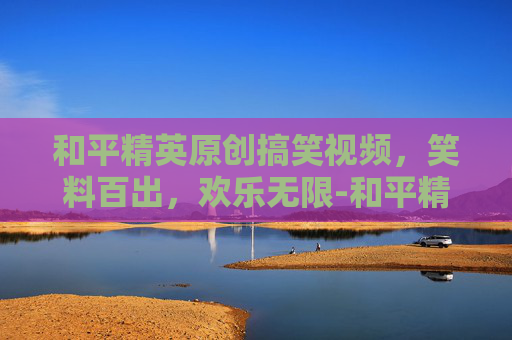和平精英原创搞笑视频，笑料百出，欢乐无限-和平精英原创搞笑视频大全