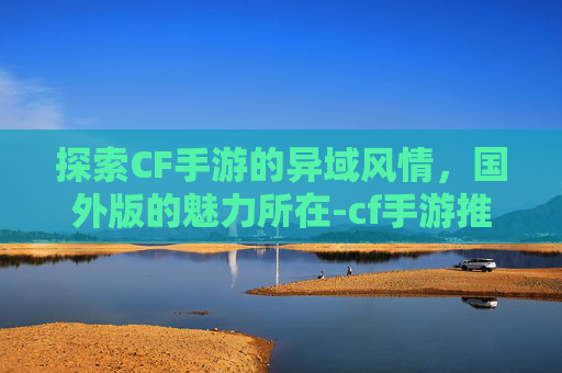 探索CF手游的异域风情，国外版的魅力所在-cf手游推荐国外版吗
