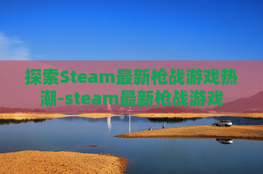 探索Steam最新枪战游戏热潮-steam最新枪战游戏