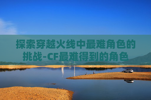 探索穿越火线中最难角色的挑战-CF最难得到的角色