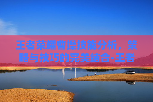 王者荣耀曹操技能分析,策略与技巧的完美结合-王者荣耀曹操技能介绍 王者荣耀曹操技能分析,策略与技巧的完美结合-王者荣耀曹操技能介绍