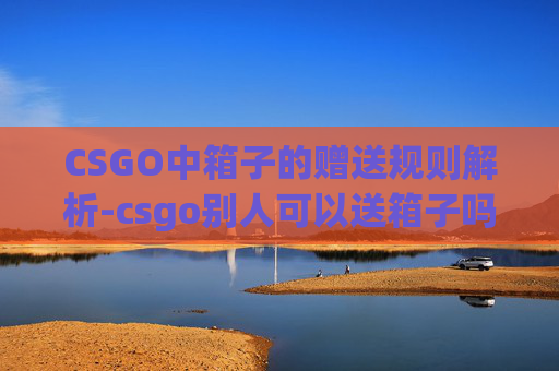 CSGO中箱子的赠送规则解析-csgo别人可以送箱子吗 CSGO中箱子的赠送规则解析-csgo别人可以送箱子吗