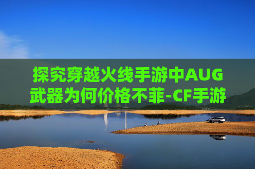 探究穿越火线手游中AUG武器为何价格不菲-CF手游最强AUG排名 探究穿越火线手游中AUG武器为何价格不菲-CF手游最强AUG排名
