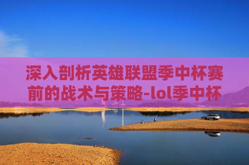 深入剖析英雄联盟季中杯赛前的战术与策略-lol季中杯赛前分析结果 深入剖析英雄联盟季中杯赛前的战术与策略-lol季中杯赛前分析结果
