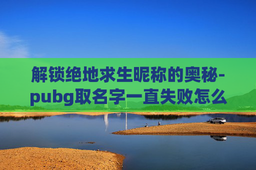 解锁绝地求生昵称的奥秘-pubg取名字一直失败怎么办 解锁绝地求生昵称的奥秘-pubg取名字一直失败怎么办