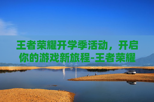 王者荣耀开学季活动，开启你的游戏新旅程-王者荣耀夏季活动
