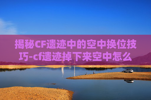 揭秘CF遗迹中的空中换位技巧-cf遗迹掉下来空中怎么转方向 揭秘CF遗迹中的空中换位技巧-cf遗迹掉下来空中怎么转方向