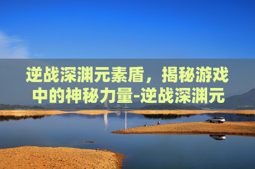 逆战深渊元素盾,揭秘游戏中的神秘力量-逆战深渊元素盾怎么破盾 逆战深渊元素盾,揭秘游戏中的神秘力量-逆战深渊元素盾怎么破盾