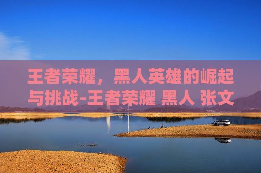 王者荣耀，黑人英雄的崛起与挑战-王者荣耀 黑人 张文