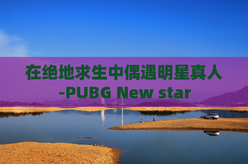 在绝地求生中偶遇明星真人-PUBG New star 在绝地求生中偶遇明星真人-PUBG New star