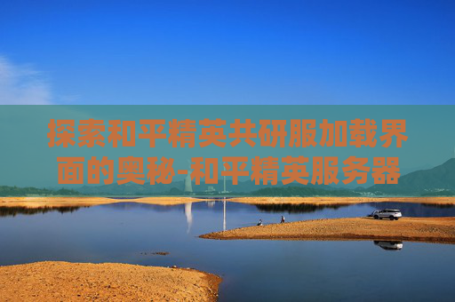探索和平精英共研服加载界面的奥秘-和平精英服务器
