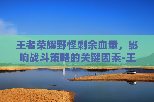 王者荣耀野怪剩余血量,影响战斗策略的关键因素-王者荣耀野怪剩余血量怎么看 王者荣耀野怪剩余血量,影响战斗策略的关键因素-王者荣耀野怪剩余血量怎么看