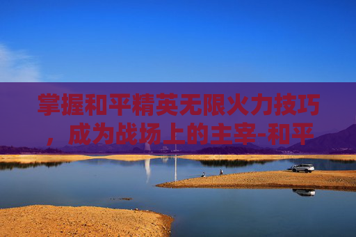 掌握和平精英无限火力技巧，成为战场上的主宰-和平精英无限火力打法教学