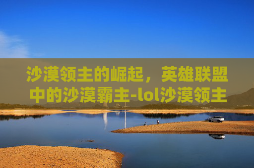 沙漠领主的崛起,英雄联盟中的沙漠霸主-lol沙漠领主机甲皮肤 沙漠领主的崛起,英雄联盟中的沙漠霸主-lol沙漠领主机甲皮肤