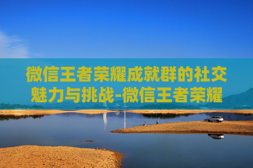 微信王者荣耀成就群的社交魅力与挑战-微信王者荣耀成就群怎么进 微信王者荣耀成就群的社交魅力与挑战-微信王者荣耀成就群怎么进