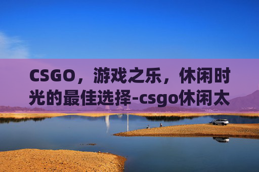 CSGO,游戏之乐,休闲时光的最佳选择-csgo休闲太难了 CSGO,游戏之乐,休闲时光的最佳选择-csgo休闲太难了