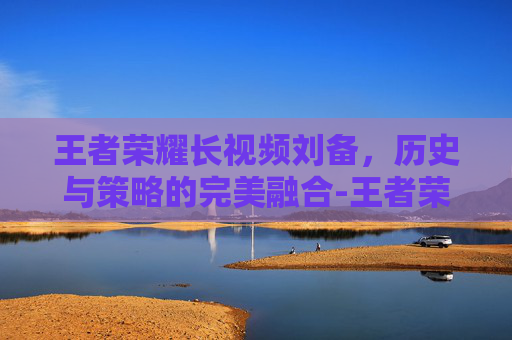 王者荣耀长视频刘备,历史与策略的完美融合-王者荣耀刘备的视频 王者荣耀长视频刘备,历史与策略的完美融合-王者荣耀刘备的视频