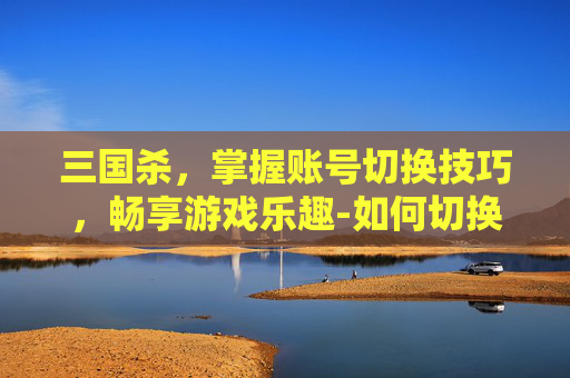 三国杀，掌握账号切换技巧，畅享游戏乐趣-如何切换三国杀账号
