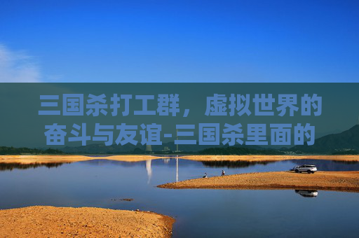 三国杀打工群,虚拟世界的奋斗与友谊-三国杀里面的群是什么意思 三国杀打工群,虚拟世界的奋斗与友谊-三国杀里面的群是什么意思