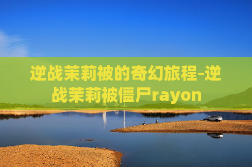 逆战茉莉被的奇幻旅程-逆战茉莉被僵尸rayon 逆战茉莉被的奇幻旅程-逆战茉莉被僵尸rayon