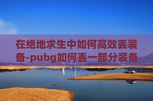 在绝地求生中如何高效丢装备-pubg如何丢一部分装备 在绝地求生中如何高效丢装备-pubg如何丢一部分装备