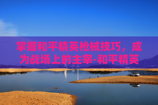 掌握和平精英枪械技巧,成为战场上的主宰-和平精英枪械教学的视频在哪里看 掌握和平精英枪械技巧,成为战场上的主宰-和平精英枪械教学的视频在哪里看
