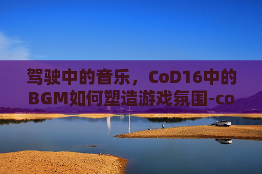 驾驶中的音乐,CoD16中的BGM如何塑造游戏氛围-cod16开场动画 驾驶中的音乐,CoD16中的BGM如何塑造游戏氛围-cod16开场动画