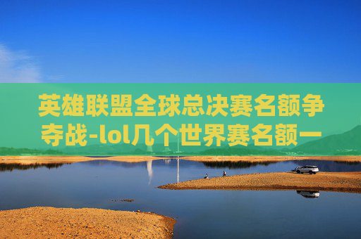 英雄联盟全球总决赛名额争夺战-lol几个世界赛名额一样吗 英雄联盟全球总决赛名额争夺战-lol几个世界赛名额一样吗