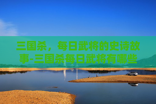 三国杀,每日武将的史诗故事-三国杀每日武将有哪些 三国杀,每日武将的史诗故事-三国杀每日武将有哪些
