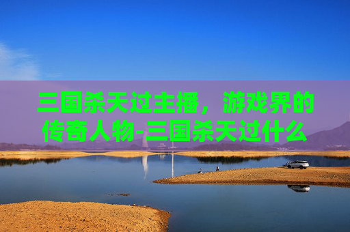 三国杀天过主播,游戏界的传奇人物-三国杀天过什么意思 三国杀天过主播,游戏界的传奇人物-三国杀天过什么意思
