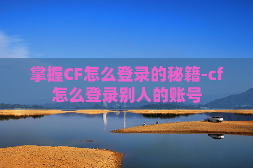 掌握CF怎么登录的秘籍-cf怎么登录别人的账号