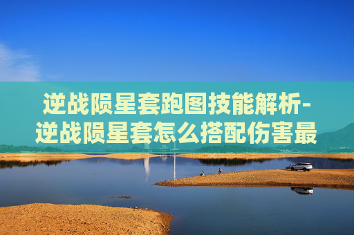 逆战陨星套跑图技能解析-逆战陨星套怎么搭配伤害最高 逆战陨星套跑图技能解析-逆战陨星套怎么搭配伤害最高