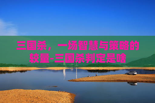 三国杀,一场智慧与策略的较量-三国杀判定是啥 三国杀,一场智慧与策略的较量-三国杀判定是啥