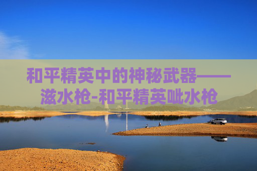 和平精英中的神秘武器——滋水枪-和平精英呲水枪 和平精英中的神秘武器——滋水枪-和平精英呲水枪
