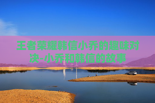 王者荣耀韩信小乔的趣味对决-小乔和韩信的故事