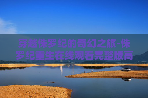穿越侏罗纪的奇幻之旅-侏罗纪重生在线观看完整版高清 穿越侏罗纪的奇幻之旅-侏罗纪重生在线观看完整版高清