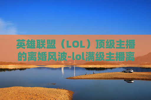 英雄联盟(LOL)顶级主播的离婚风波-lol满级主播离婚了吗 英雄联盟(LOL)顶级主播的离婚风波-lol满级主播离婚了吗