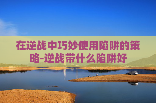 在逆战中巧妙使用陷阱的策略-逆战带什么陷阱好 在逆战中巧妙使用陷阱的策略-逆战带什么陷阱好