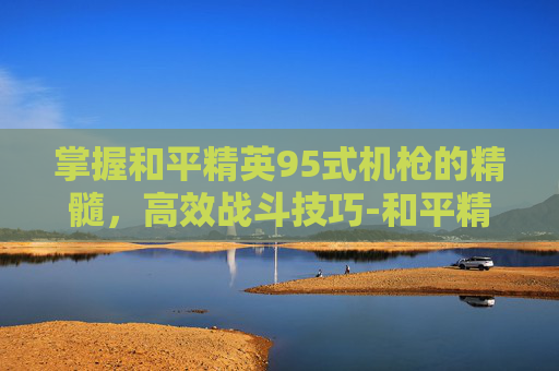 掌握和平精英95式机枪的精髓,高效战斗技巧-和平精英95式机枪怎么用的 掌握和平精英95式机枪的精髓,高效战斗技巧-和平精英95式机枪怎么用的