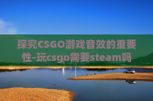 探究CSGO游戏音效的重要性-玩csgo需要steam吗 探究CSGO游戏音效的重要性-玩csgo需要steam吗