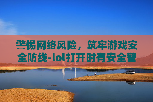 警惕网络风险，筑牢游戏安全防线-lol打开时有安全警告