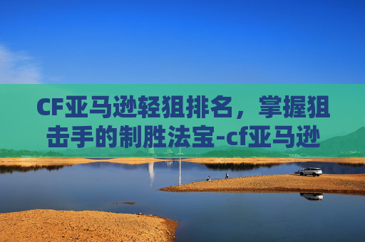 CF亚马逊轻狙排名，掌握狙击手的制胜法宝-cf亚马逊轻狙排名第一